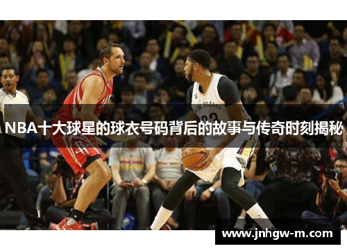 NBA十大球星的球衣号码背后的故事与传奇时刻揭秘