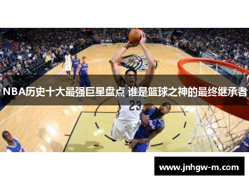 NBA历史十大最强巨星盘点 谁是篮球之神的最终继承者