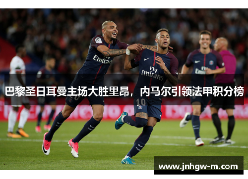 巴黎圣日耳曼主场大胜里昂，内马尔引领法甲积分榜