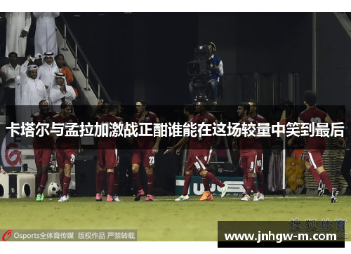 卡塔尔与孟拉加激战正酣谁能在这场较量中笑到最后