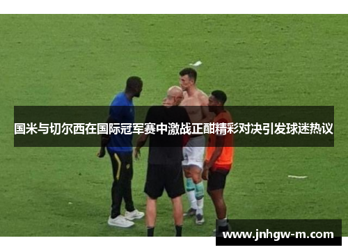 国米与切尔西在国际冠军赛中激战正酣精彩对决引发球迷热议
