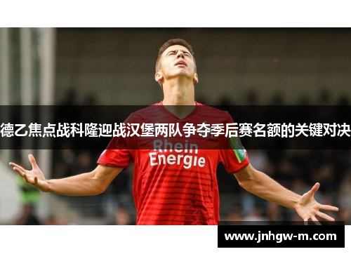 德乙焦点战科隆迎战汉堡两队争夺季后赛名额的关键对决