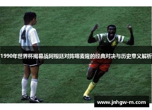 1990年世界杯揭幕战阿根廷对阵喀麦隆的经典对决与历史意义解析